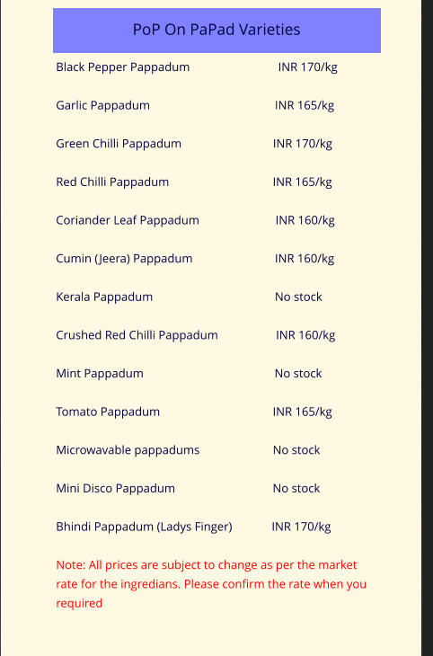 PoP On PaPad Varieties            Black Pepper Pappadum                             INR 170/kg  Garlic Pappadum                                         INR 165/kg  Green Chilli Pappadum                              INR 170/kg   Red Chilli Pappadum                                  INR 165/kg   Coriander Leaf Pappadum                         INR 160/kg  Cumin (Jeera) Pappadum                           INR 160/kg  Kerala Pappadum                                        No stock  Crushed Red Chilli Pappadum                   INR 160/kg  Mint Pappadum                                           No stock  Tomato Pappadum                                     INR 165/kg  Microwavable pappadums                        No stock  Mini Disco Pappadum                                No stock  Bhindi Pappadum (Ladys Finger)             INR 170/kg  Note: All prices are subject to change as per the market rate for the ingredians. Please confirm the rate when you required